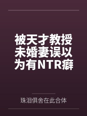被天才教授未婚妻误以为有NTR癖好后，她居然要去主动找上欺负我的胖子同学，给他口交吞精颜射，还在我面封面