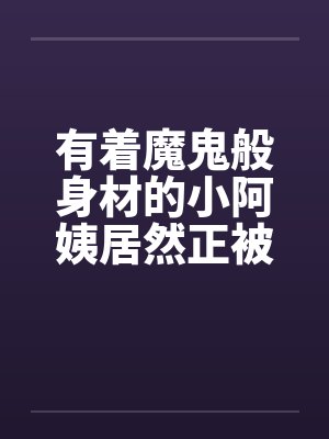 有着魔鬼般身材的小阿姨居然正被我压在下面狂….封面