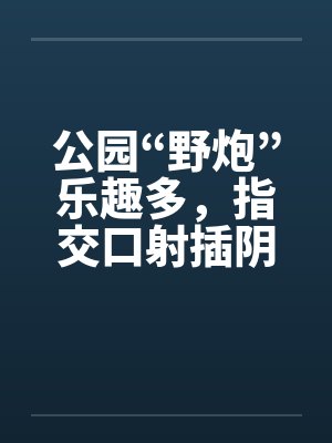 公园“野炮”乐趣多，指交口射插阴道封面