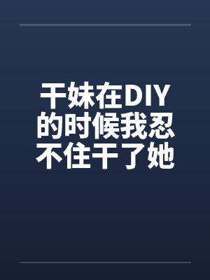 干妹在DIY的时候我忍不住干了她封面