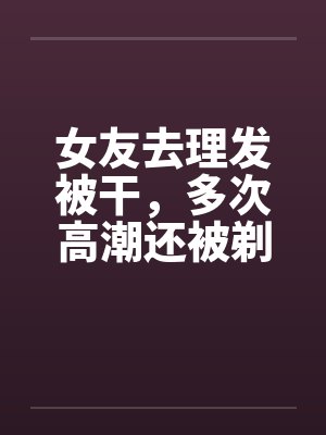 女友去理发被干，多次高潮还被剃阴毛留念封面