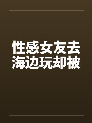 性感女友去海边玩却被封面