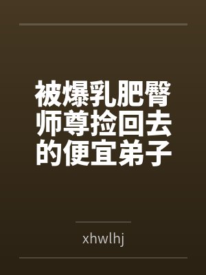 被爆乳肥臀师尊捡回去的便宜弟子是御姐们的肛交公狗封面