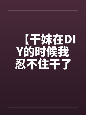 【干妹在DIY的时候我忍不住干了她】封面